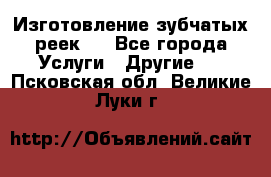 Изготовление зубчатых реек . - Все города Услуги » Другие   . Псковская обл.,Великие Луки г.